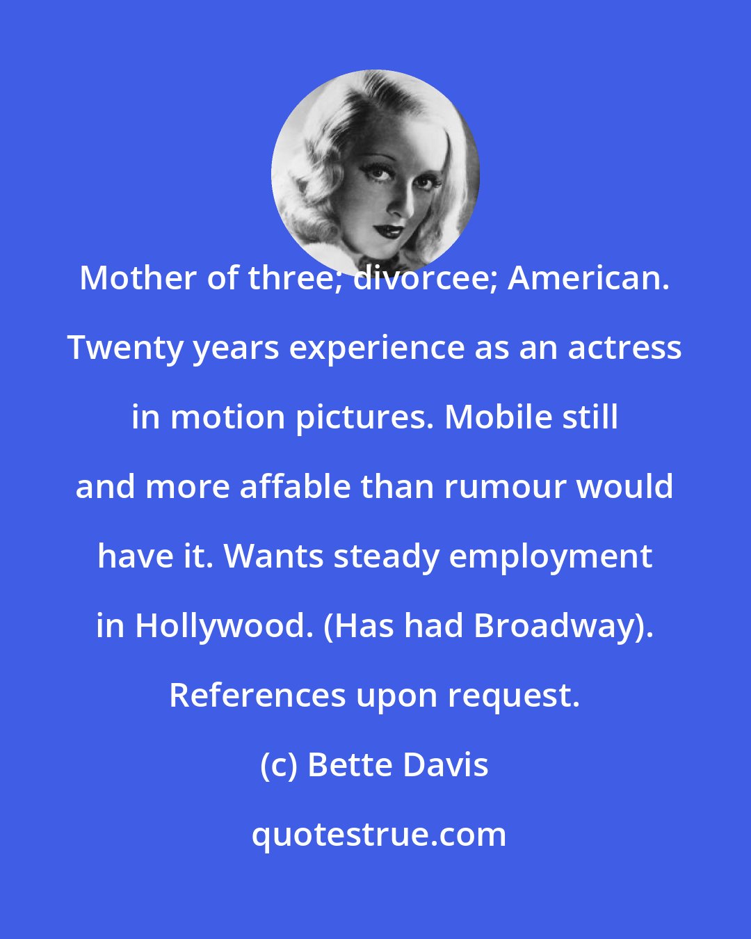 Bette Davis: Mother of three; divorcee; American. Twenty years experience as an actress in motion pictures. Mobile still and more affable than rumour would have it. Wants steady employment in Hollywood. (Has had Broadway). References upon request.