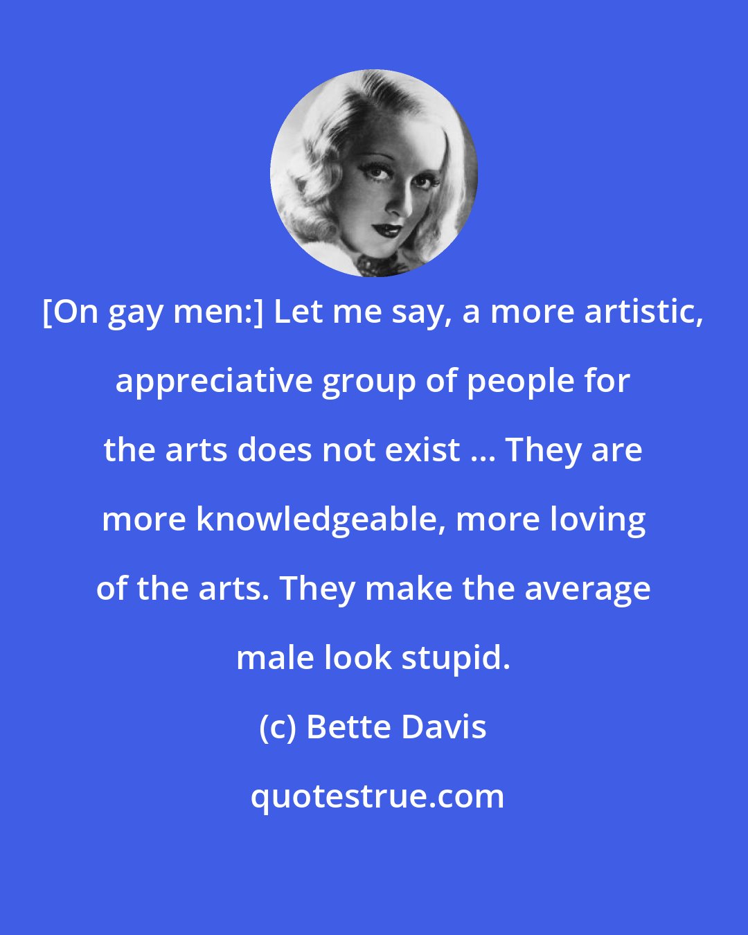Bette Davis: [On gay men:] Let me say, a more artistic, appreciative group of people for the arts does not exist ... They are more knowledgeable, more loving of the arts. They make the average male look stupid.