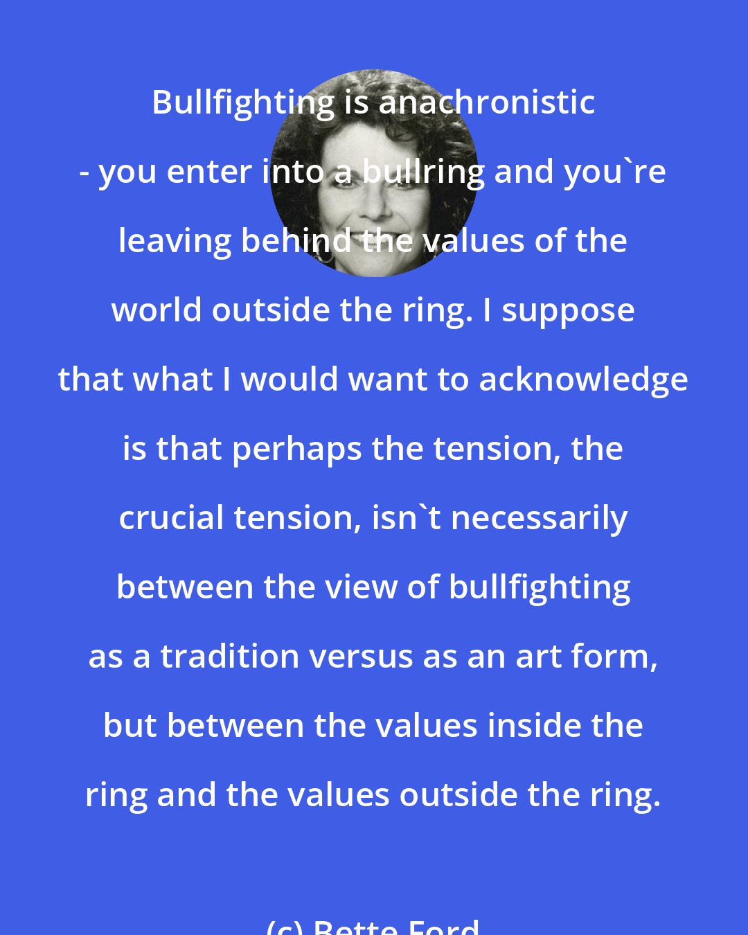 Bette Ford: Bullfighting is anachronistic - you enter into a bullring and you're leaving behind the values of the world outside the ring. I suppose that what I would want to acknowledge is that perhaps the tension, the crucial tension, isn't necessarily between the view of bullfighting as a tradition versus as an art form, but between the values inside the ring and the values outside the ring.