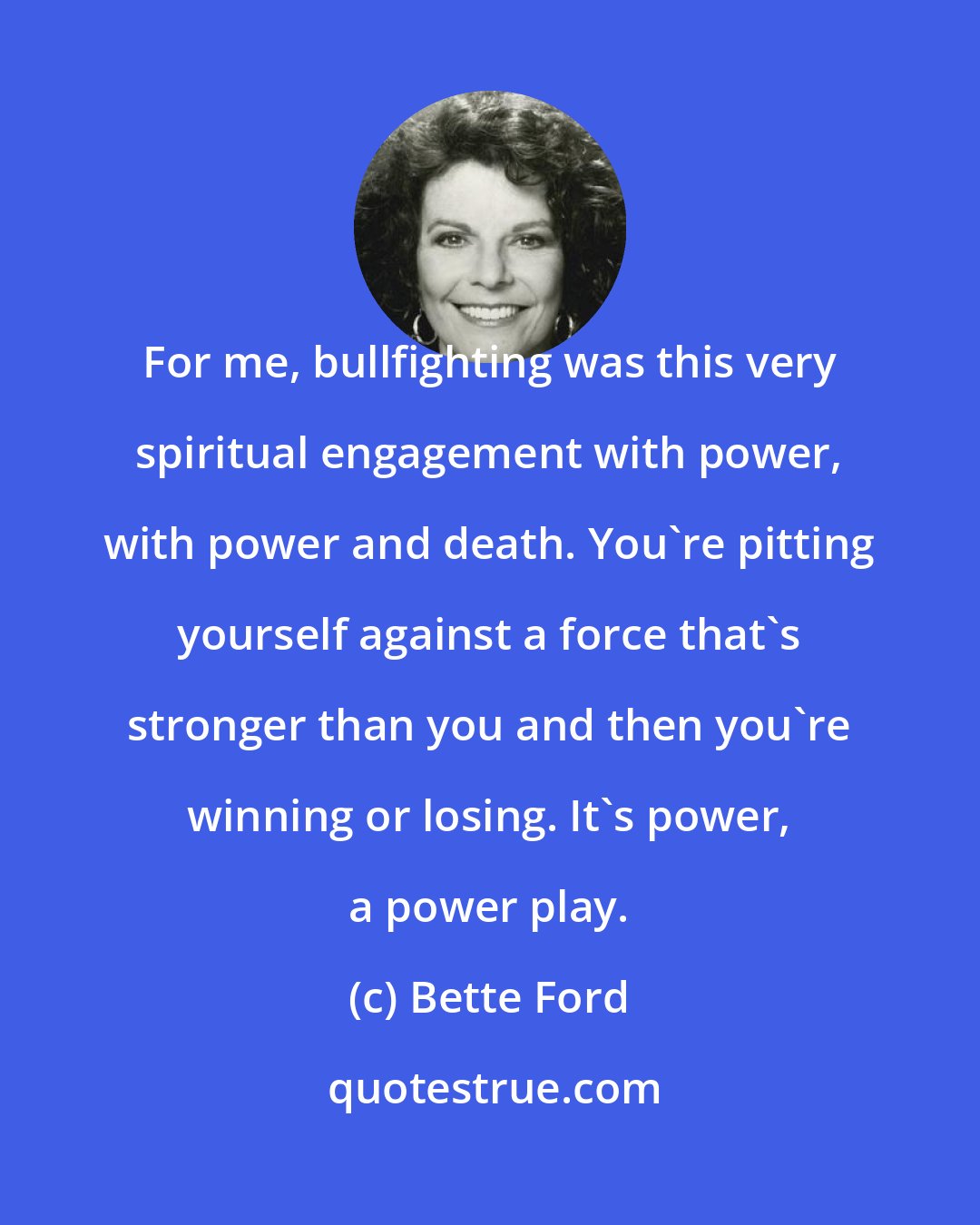 Bette Ford: For me, bullfighting was this very spiritual engagement with power, with power and death. You're pitting yourself against a force that's stronger than you and then you're winning or losing. It's power, a power play.
