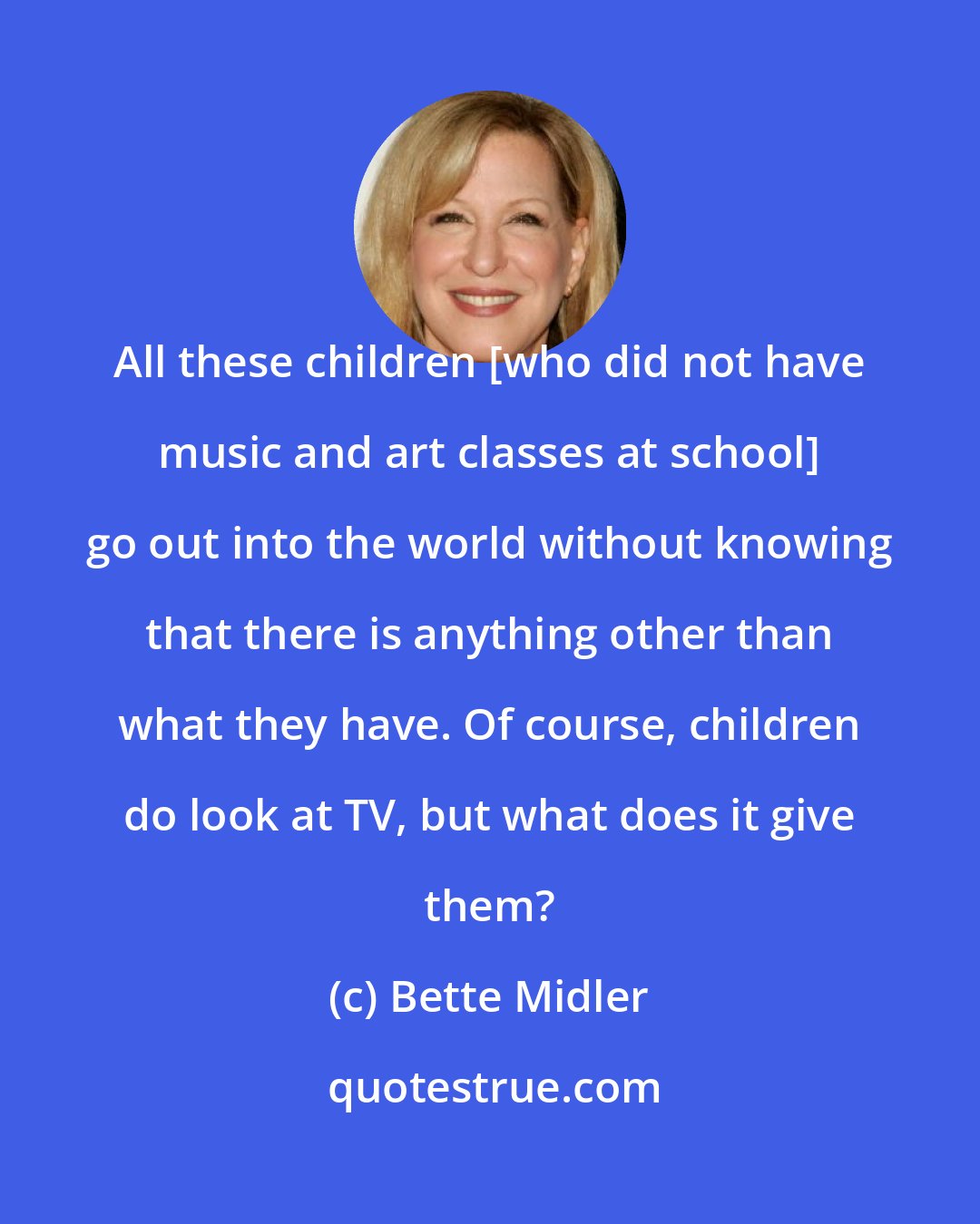 Bette Midler: All these children [who did not have music and art classes at school] go out into the world without knowing that there is anything other than what they have. Of course, children do look at TV, but what does it give them?