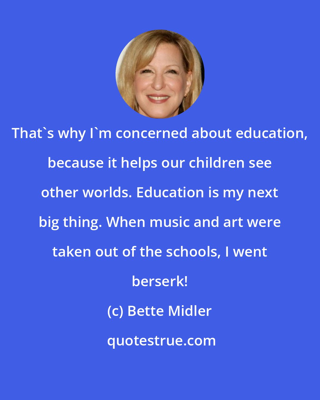 Bette Midler: That's why I'm concerned about education, because it helps our children see other worlds. Education is my next big thing. When music and art were taken out of the schools, I went berserk!