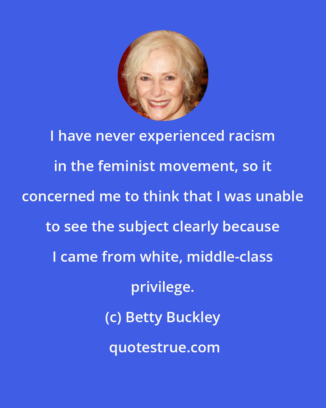Betty Buckley: I have never experienced racism in the feminist movement, so it concerned me to think that I was unable to see the subject clearly because I came from white, middle-class privilege.