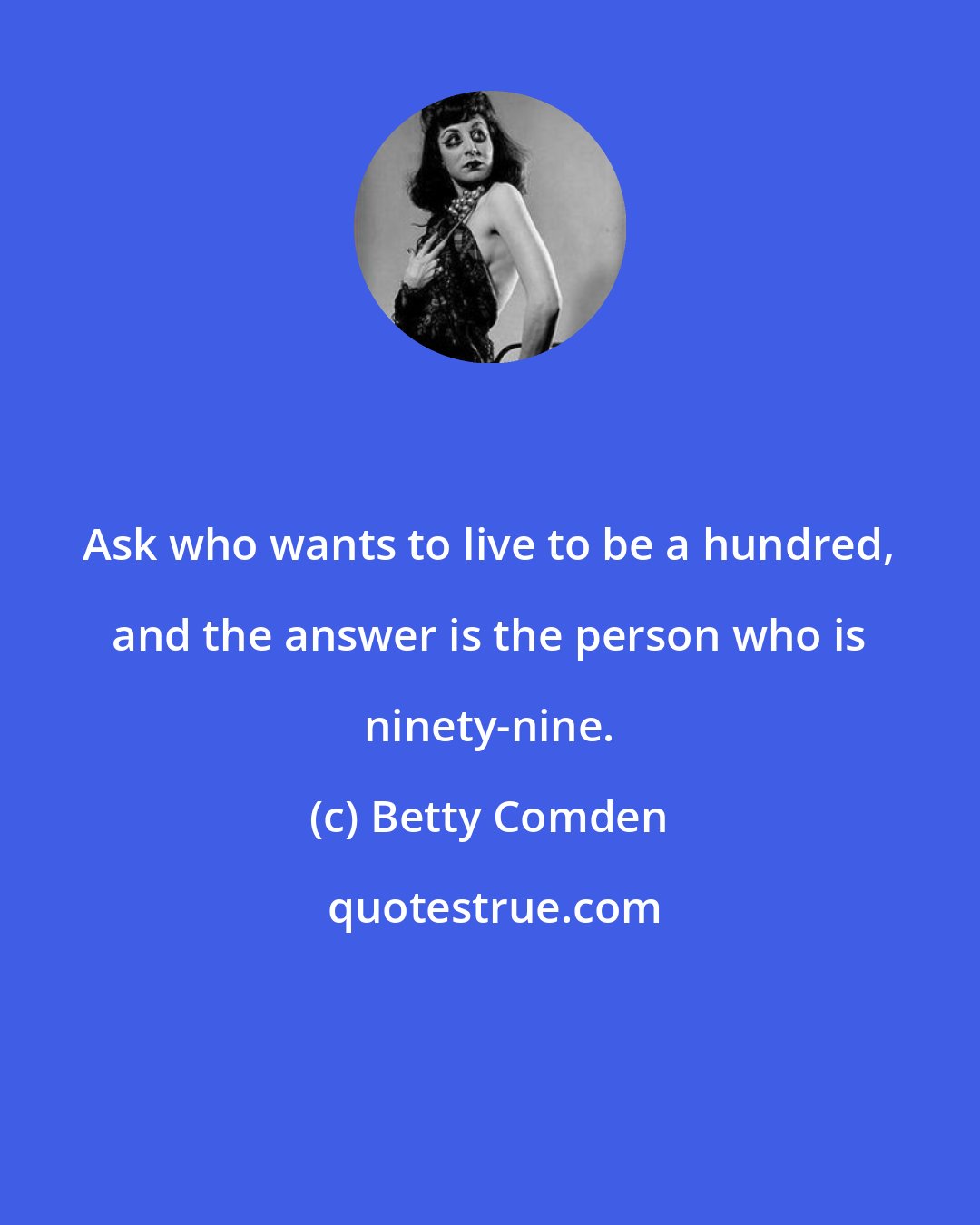 Betty Comden: Ask who wants to live to be a hundred, and the answer is the person who is ninety-nine.