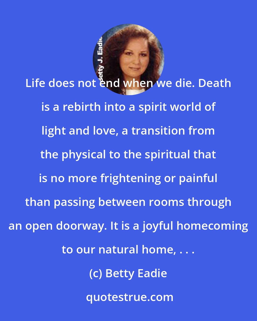 Betty Eadie: Life does not end when we die. Death is a rebirth into a spirit world of light and love, a transition from the physical to the spiritual that is no more frightening or painful than passing between rooms through an open doorway. It is a joyful homecoming to our natural home, . . .