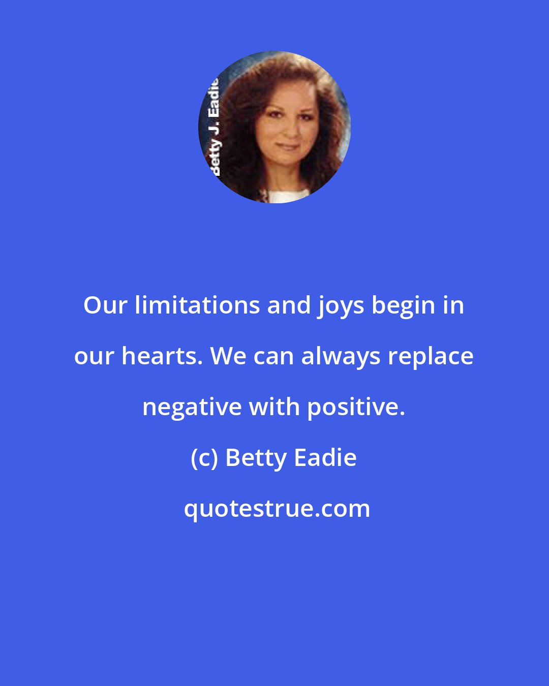 Betty Eadie: Our limitations and joys begin in our hearts. We can always replace negative with positive.