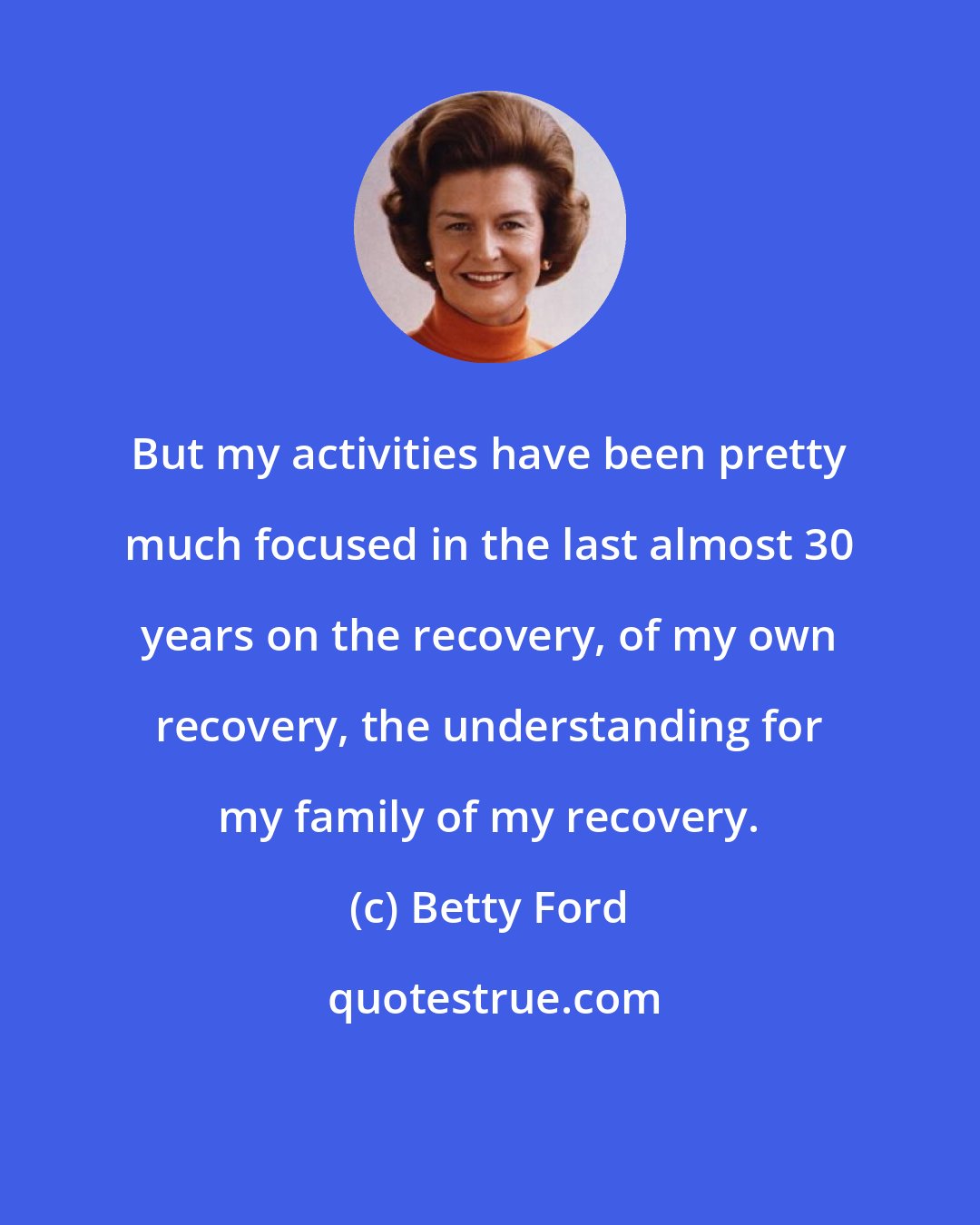 Betty Ford: But my activities have been pretty much focused in the last almost 30 years on the recovery, of my own recovery, the understanding for my family of my recovery.