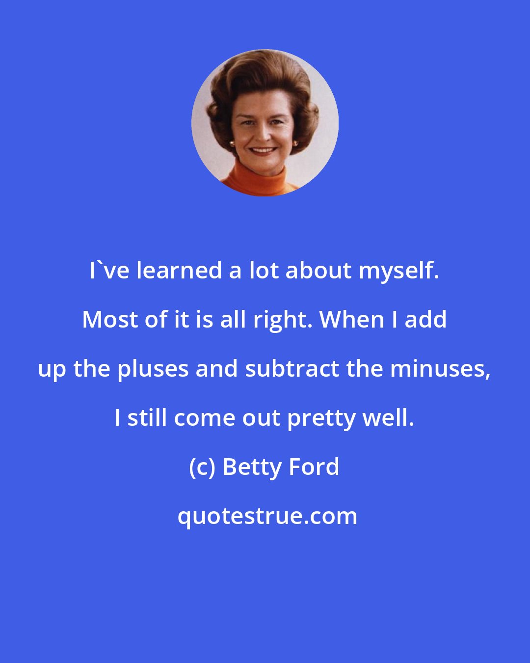 Betty Ford: I've learned a lot about myself. Most of it is all right. When I add up the pluses and subtract the minuses, I still come out pretty well.