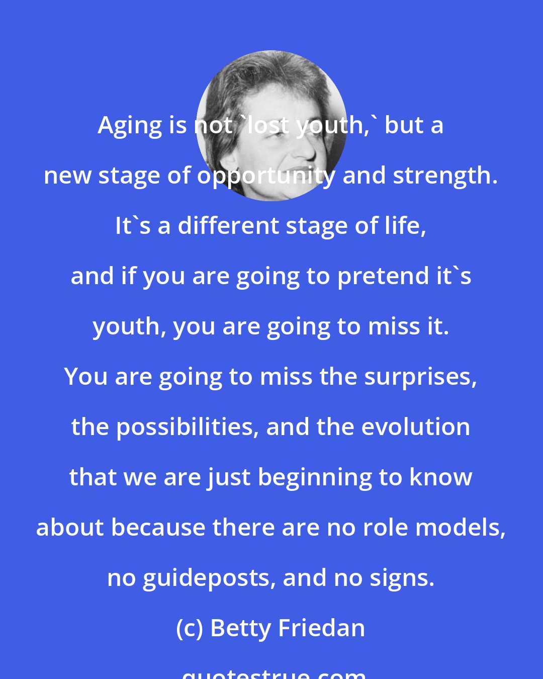 Betty Friedan: Aging is not 'lost youth,' but a new stage of opportunity and strength. It's a different stage of life, and if you are going to pretend it's youth, you are going to miss it. You are going to miss the surprises, the possibilities, and the evolution that we are just beginning to know about because there are no role models, no guideposts, and no signs.