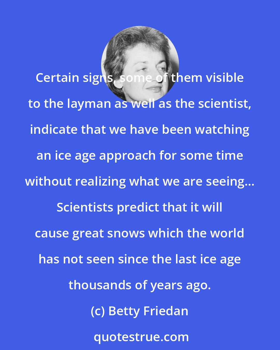 Betty Friedan: Certain signs, some of them visible to the layman as well as the scientist, indicate that we have been watching an ice age approach for some time without realizing what we are seeing... Scientists predict that it will cause great snows which the world has not seen since the last ice age thousands of years ago.