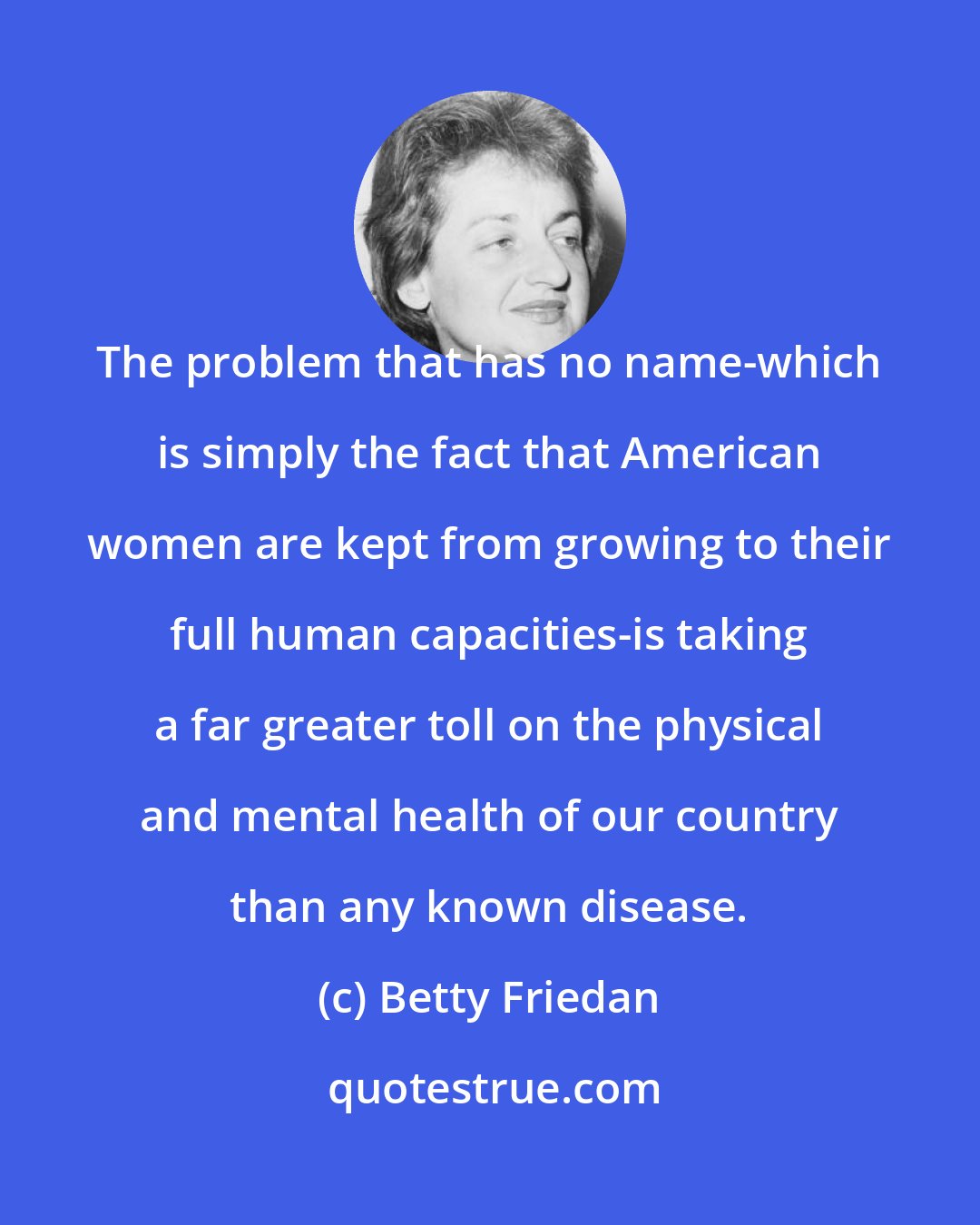 Betty Friedan: The problem that has no name-which is simply the fact that American women are kept from growing to their full human capacities-is taking a far greater toll on the physical and mental health of our country than any known disease.
