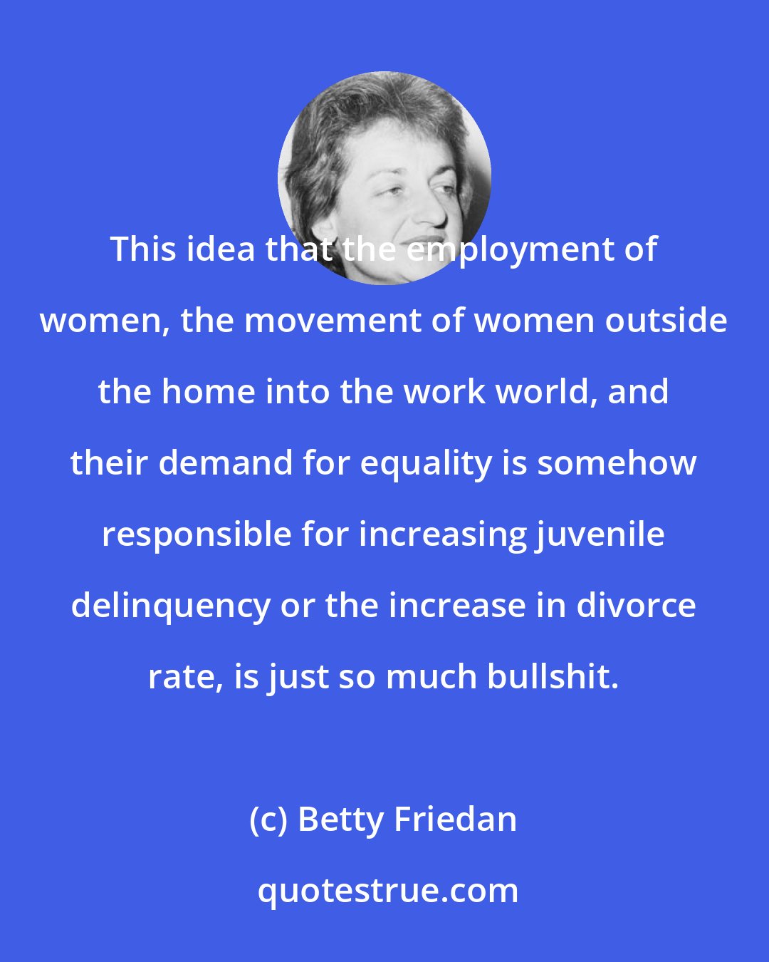 Betty Friedan: This idea that the employment of women, the movement of women outside the home into the work world, and their demand for equality is somehow responsible for increasing juvenile delinquency or the increase in divorce rate, is just so much bullshit.