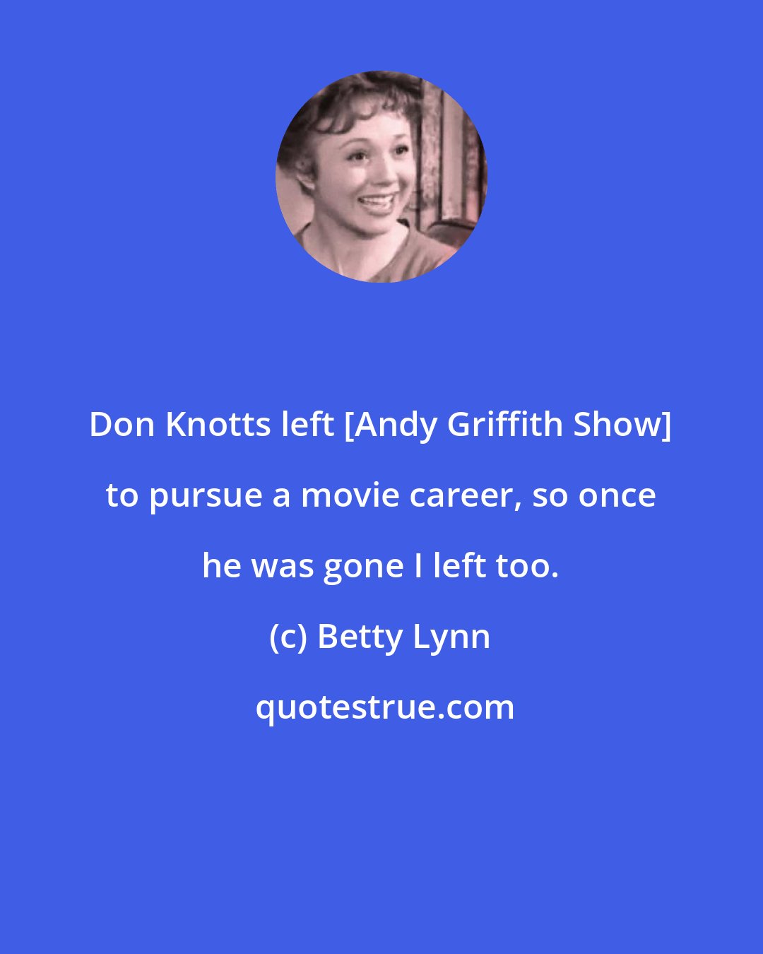 Betty Lynn: Don Knotts left [Andy Griffith Show] to pursue a movie career, so once he was gone I left too.