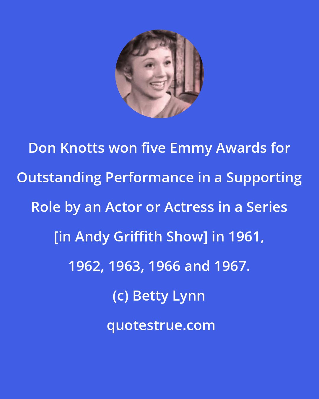 Betty Lynn: Don Knotts won five Emmy Awards for Outstanding Performance in a Supporting Role by an Actor or Actress in a Series [in Andy Griffith Show] in 1961, 1962, 1963, 1966 and 1967.