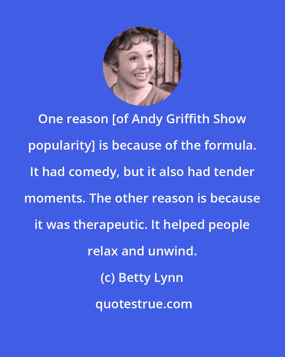Betty Lynn: One reason [of Andy Griffith Show popularity] is because of the formula. It had comedy, but it also had tender moments. The other reason is because it was therapeutic. It helped people relax and unwind.