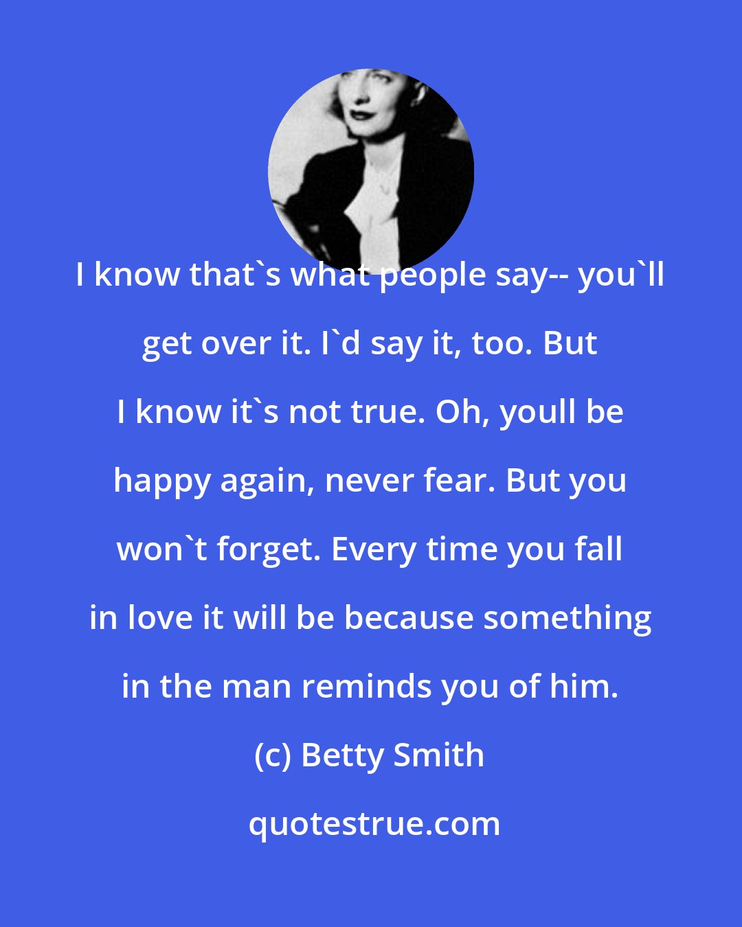 Betty Smith: I know that's what people say-- you'll get over it. I'd say it, too. But I know it's not true. Oh, youll be happy again, never fear. But you won't forget. Every time you fall in love it will be because something in the man reminds you of him.