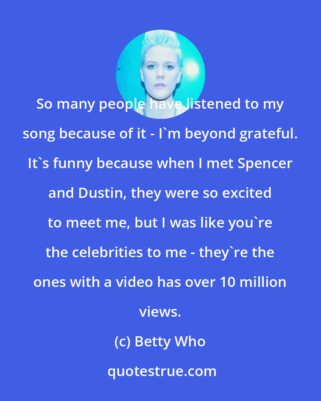 Betty Who: So many people have listened to my song because of it - I'm beyond grateful. It's funny because when I met Spencer and Dustin, they were so excited to meet me, but I was like you're the celebrities to me - they're the ones with a video has over 10 million views.