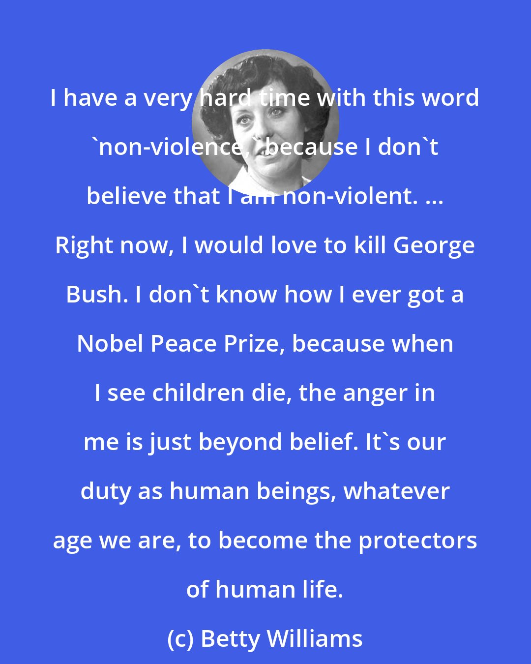 Betty Williams: I have a very hard time with this word 'non-violence,' because I don't believe that I am non-violent. ... Right now, I would love to kill George Bush. I don't know how I ever got a Nobel Peace Prize, because when I see children die, the anger in me is just beyond belief. It's our duty as human beings, whatever age we are, to become the protectors of human life.