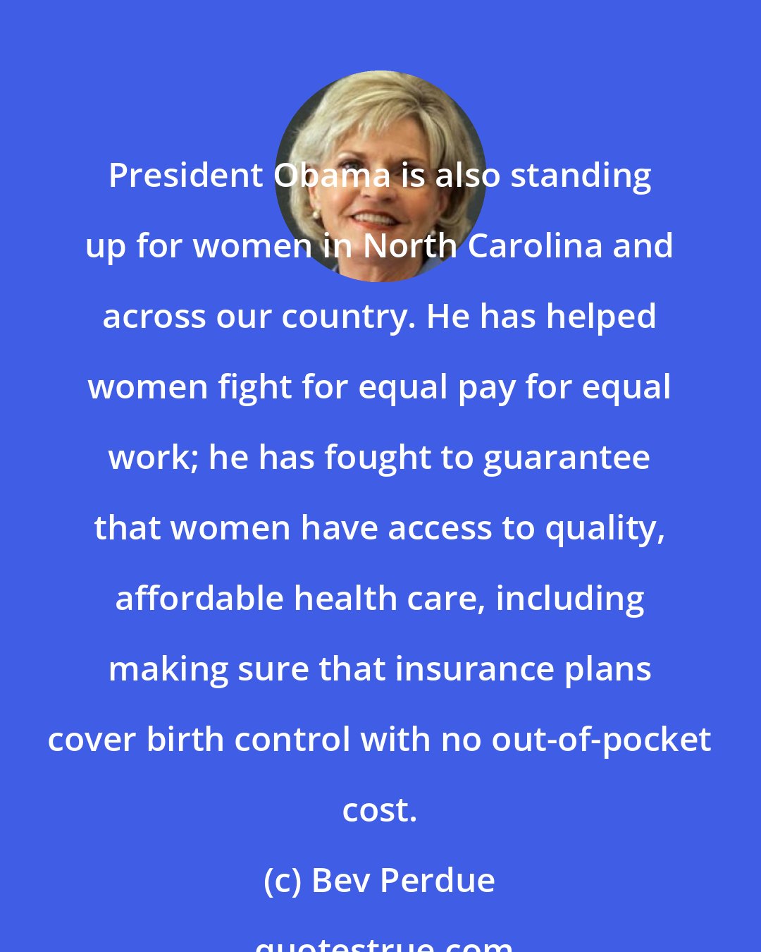 Bev Perdue: President Obama is also standing up for women in North Carolina and across our country. He has helped women fight for equal pay for equal work; he has fought to guarantee that women have access to quality, affordable health care, including making sure that insurance plans cover birth control with no out-of-pocket cost.