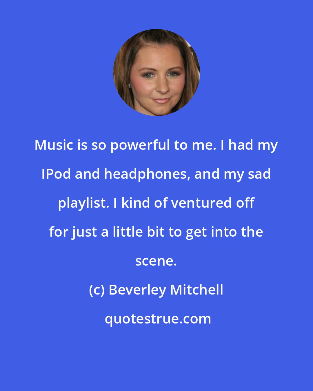 Beverley Mitchell: Music is so powerful to me. I had my IPod and headphones, and my sad playlist. I kind of ventured off for just a little bit to get into the scene.