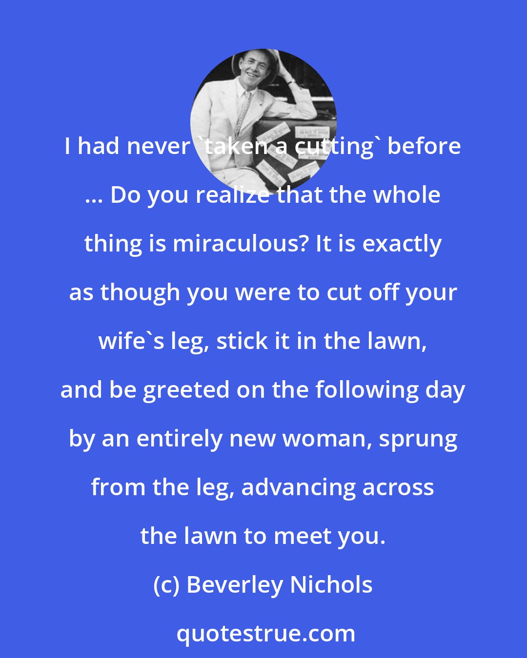 Beverley Nichols: I had never 'taken a cutting' before ... Do you realize that the whole thing is miraculous? It is exactly as though you were to cut off your wife's leg, stick it in the lawn, and be greeted on the following day by an entirely new woman, sprung from the leg, advancing across the lawn to meet you.
