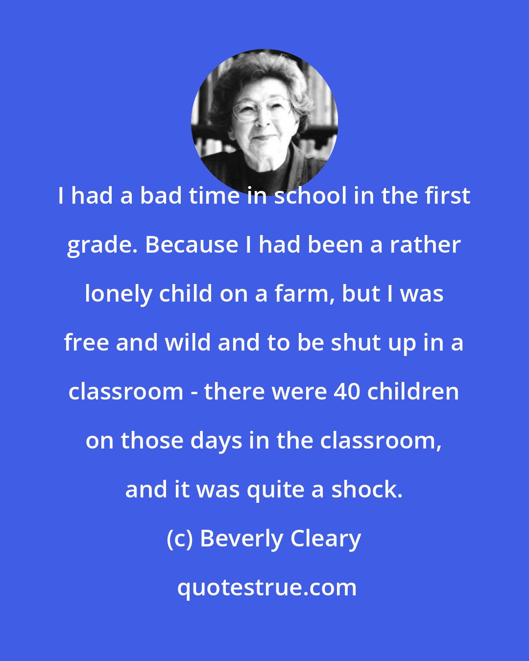 Beverly Cleary: I had a bad time in school in the first grade. Because I had been a rather lonely child on a farm, but I was free and wild and to be shut up in a classroom - there were 40 children on those days in the classroom, and it was quite a shock.