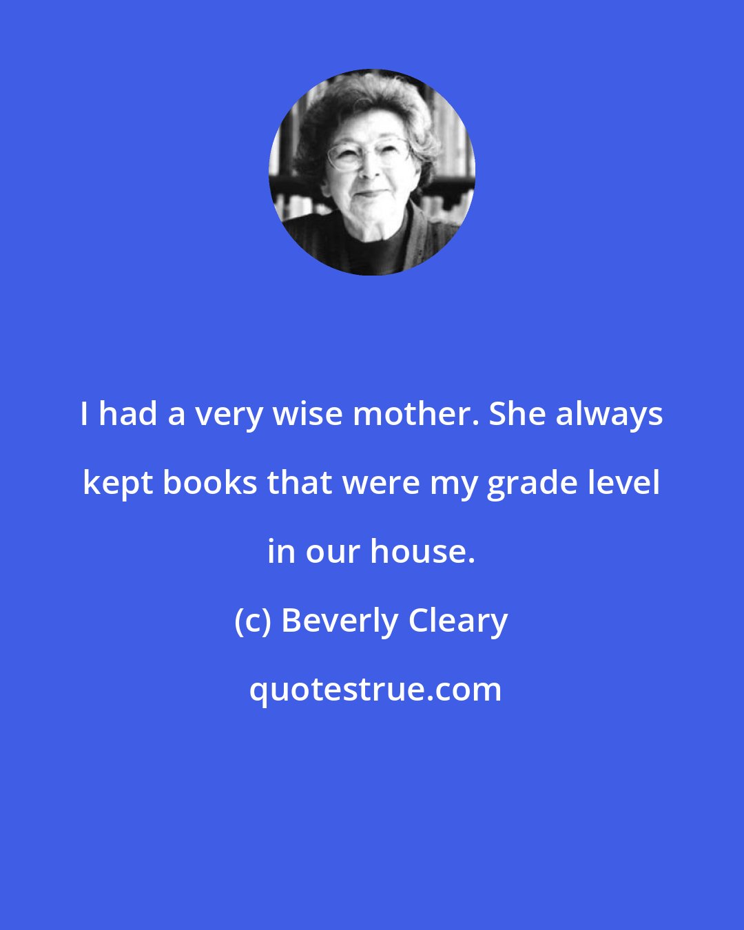 Beverly Cleary: I had a very wise mother. She always kept books that were my grade level in our house.