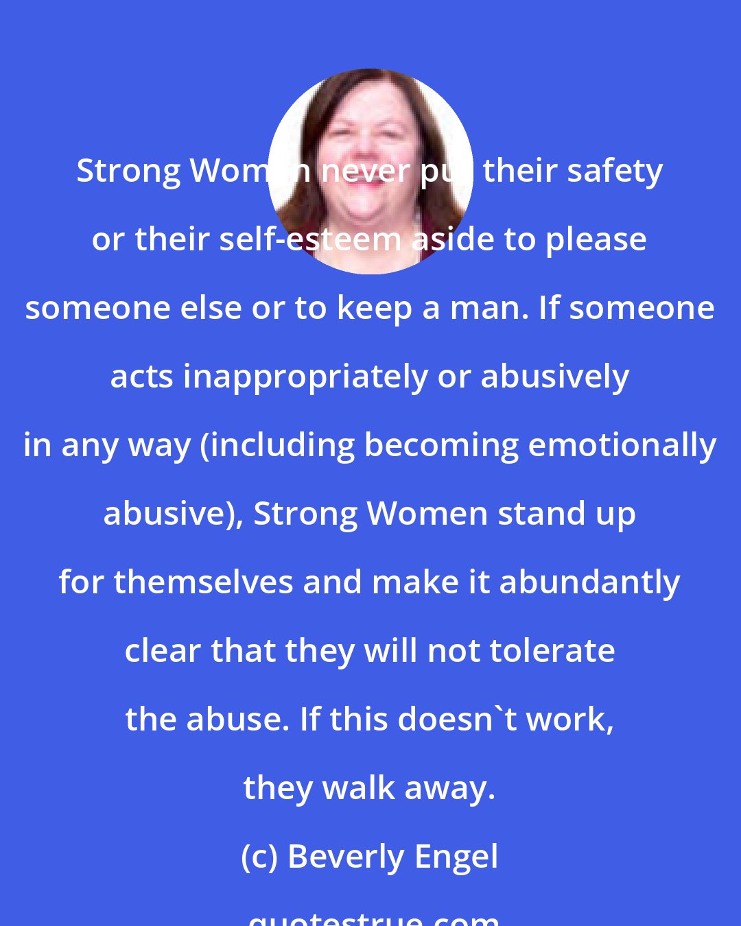 Beverly Engel: Strong Women never put their safety or their self-esteem aside to please someone else or to keep a man. If someone acts inappropriately or abusively in any way (including becoming emotionally abusive), Strong Women stand up for themselves and make it abundantly clear that they will not tolerate the abuse. If this doesn't work, they walk away.