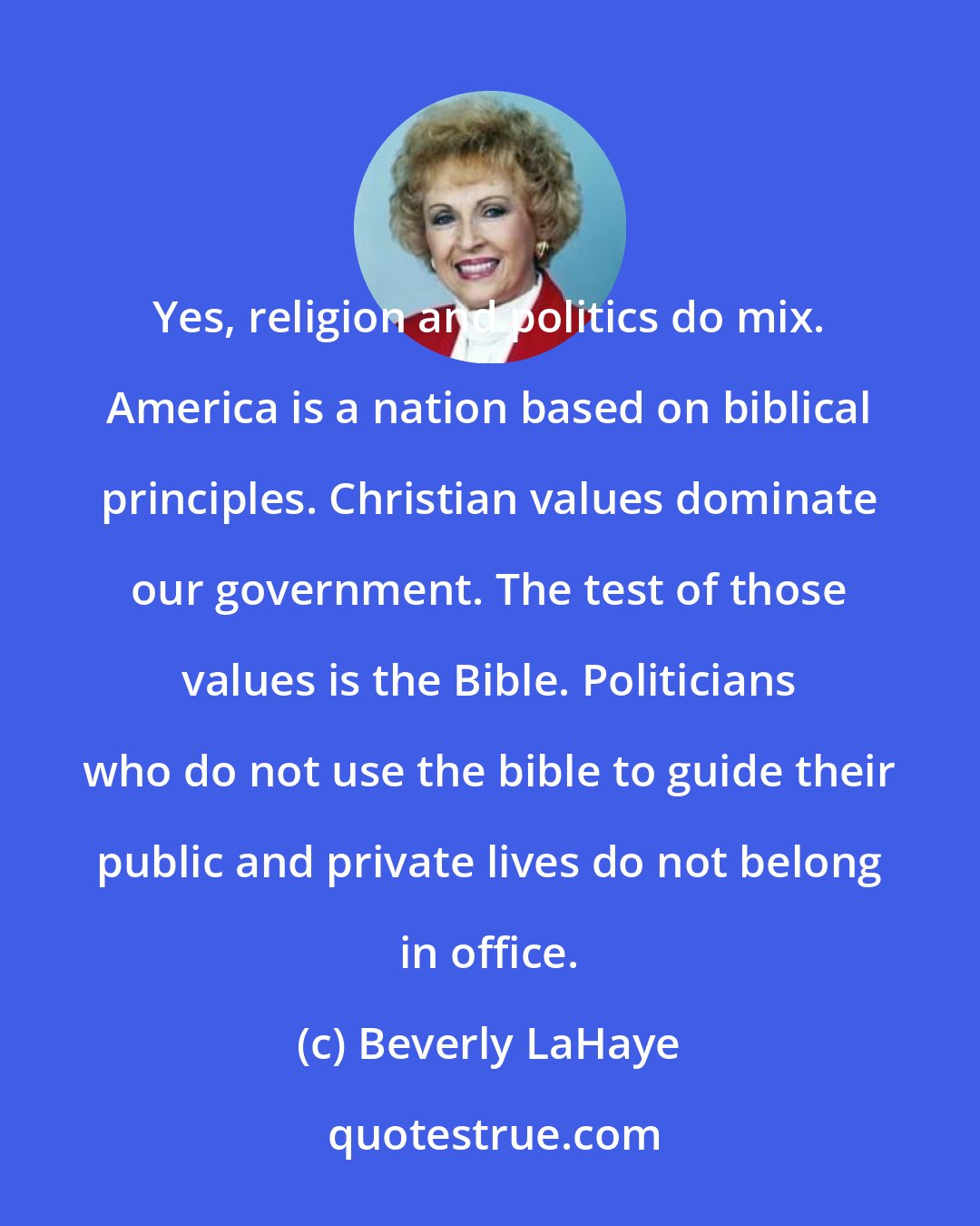 Beverly LaHaye: Yes, religion and politics do mix. America is a nation based on biblical principles. Christian values dominate our government. The test of those values is the Bible. Politicians who do not use the bible to guide their public and private lives do not belong in office.