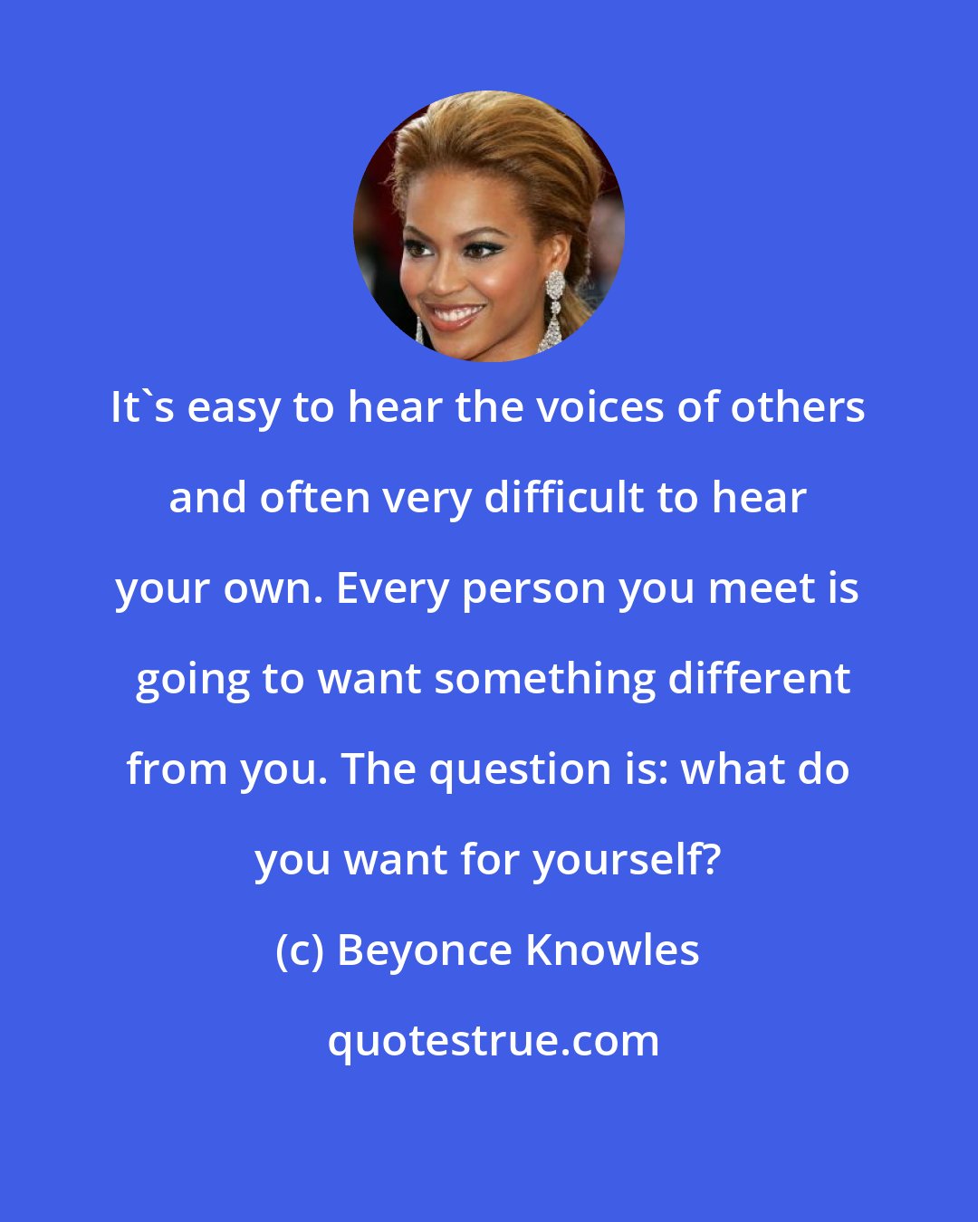 Beyonce Knowles: It's easy to hear the voices of others and often very difficult to hear your own. Every person you meet is  going to want something different from you. The question is: what do you want for yourself?