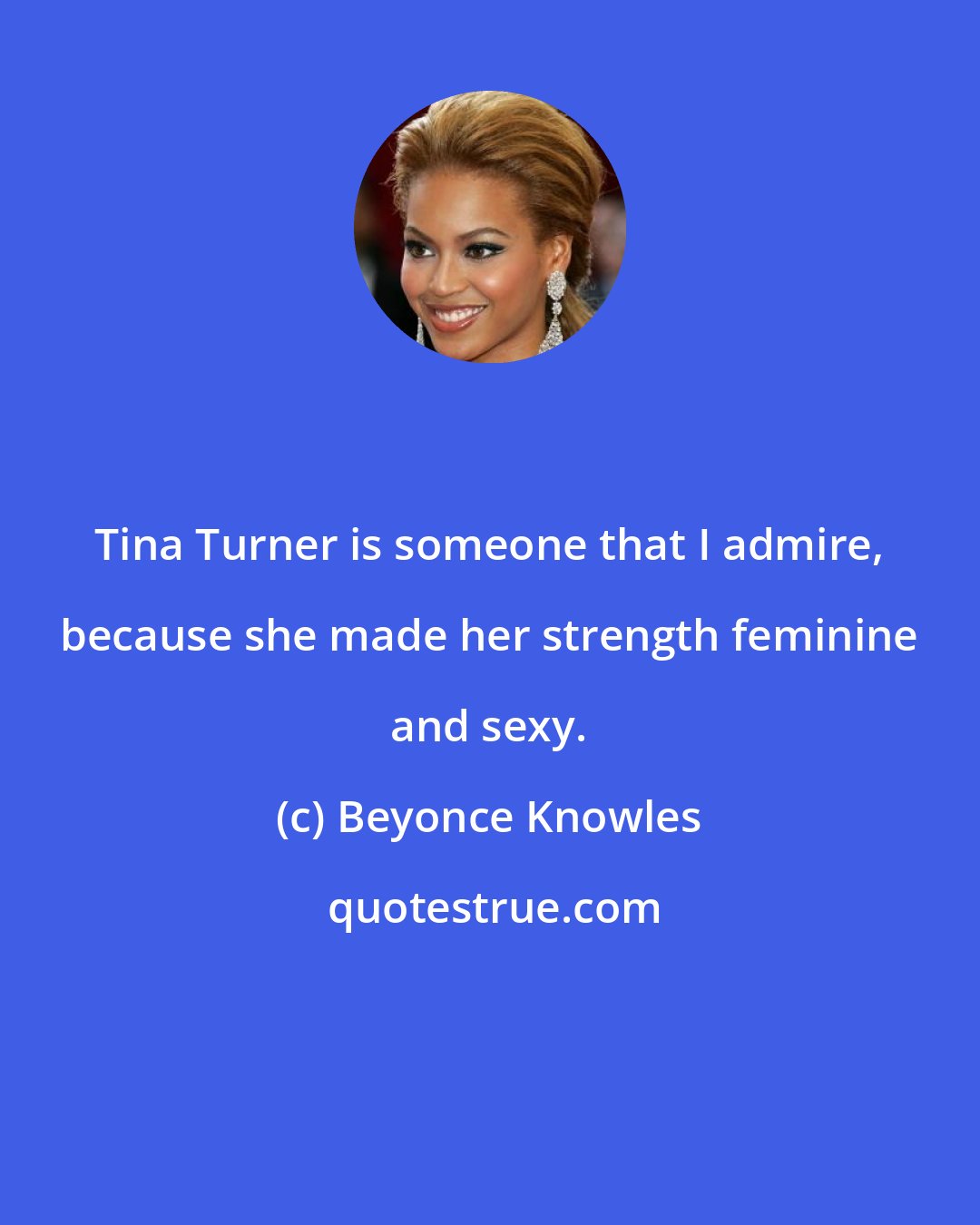 Beyonce Knowles: Tina Turner is someone that I admire, because she made her strength feminine and sexy.