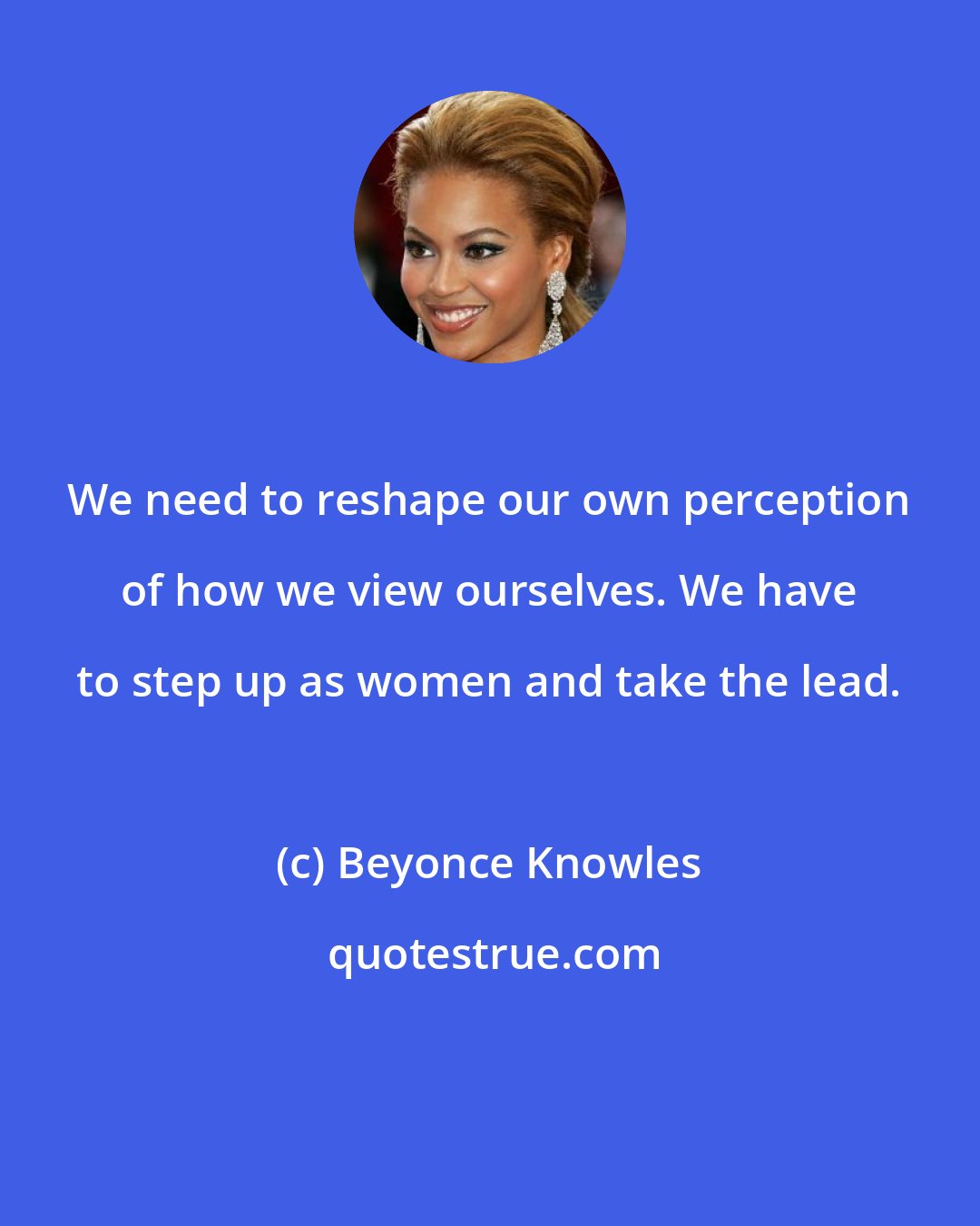 Beyonce Knowles: We need to reshape our own perception of how we view ourselves. We have to step up as women and take the lead.