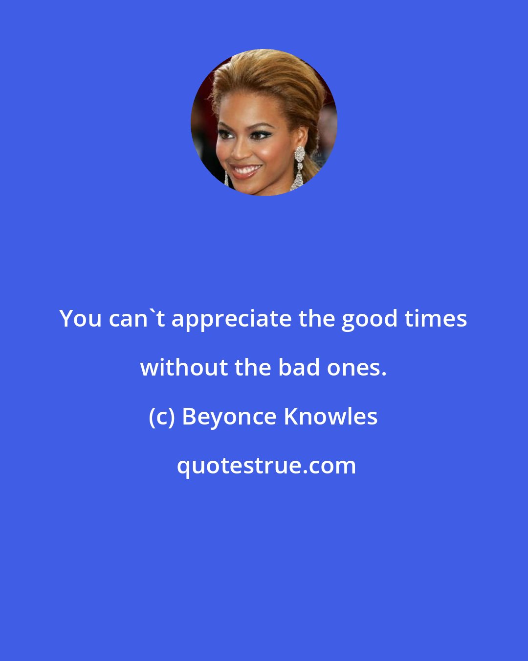 Beyonce Knowles: You can't appreciate the good times without the bad ones.