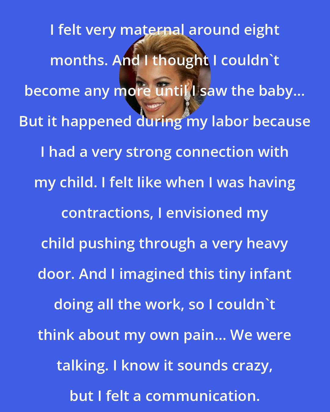 Beyonce Knowles: I felt very maternal around eight months. And I thought I couldn't become any more until I saw the baby... But it happened during my labor because I had a very strong connection with my child. I felt like when I was having contractions, I envisioned my child pushing through a very heavy door. And I imagined this tiny infant doing all the work, so I couldn't think about my own pain... We were talking. I know it sounds crazy, but I felt a communication.