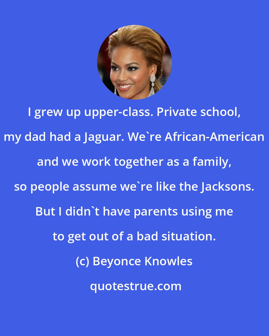 Beyonce Knowles: I grew up upper-class. Private school, my dad had a Jaguar. We're African-American and we work together as a family, so people assume we're like the Jacksons. But I didn't have parents using me to get out of a bad situation.