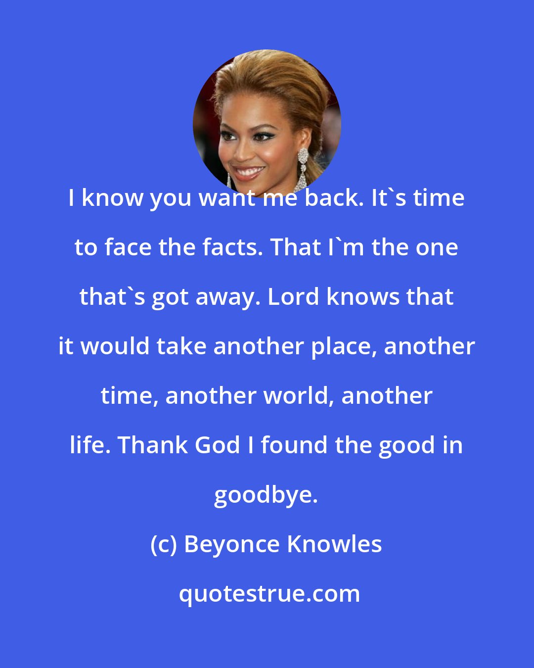 Beyonce Knowles: I know you want me back. It's time to face the facts. That I'm the one that's got away. Lord knows that it would take another place, another time, another world, another life. Thank God I found the good in goodbye.
