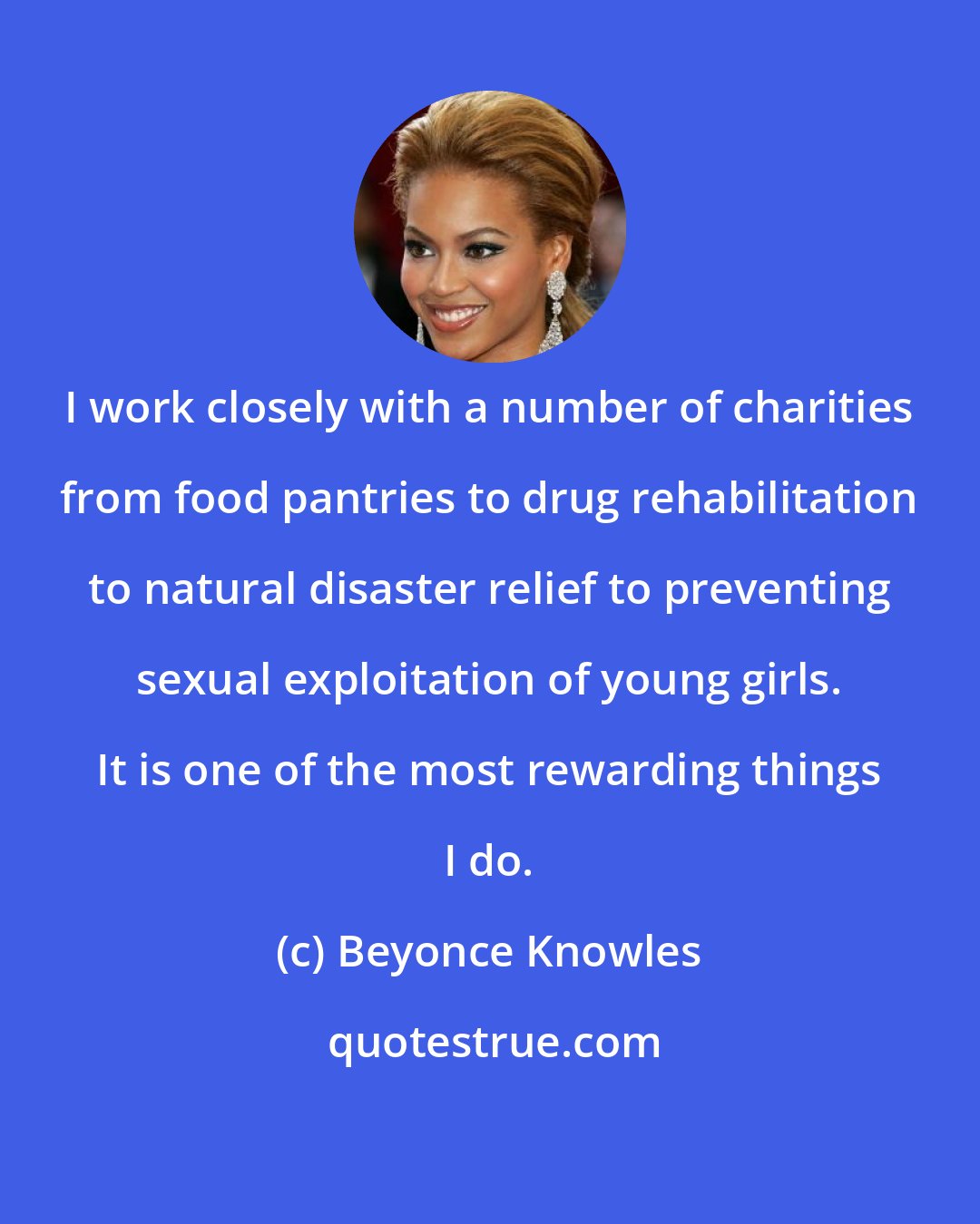 Beyonce Knowles: I work closely with a number of charities from food pantries to drug rehabilitation to natural disaster relief to preventing sexual exploitation of young girls. It is one of the most rewarding things I do.