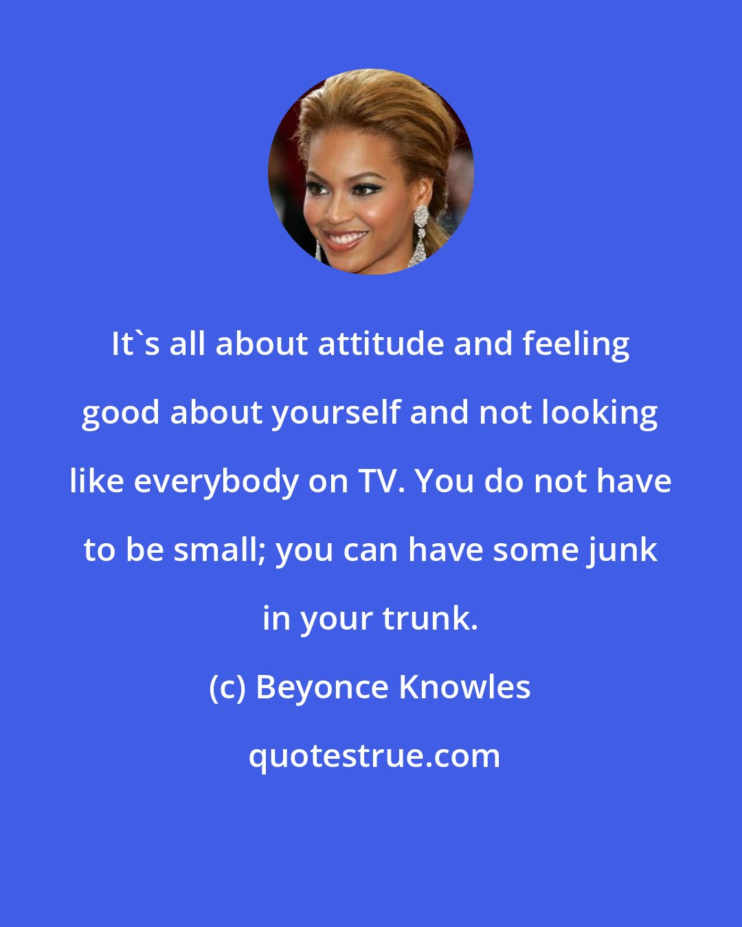 Beyonce Knowles: It's all about attitude and feeling good about yourself and not looking like everybody on TV. You do not have to be small; you can have some junk in your trunk.