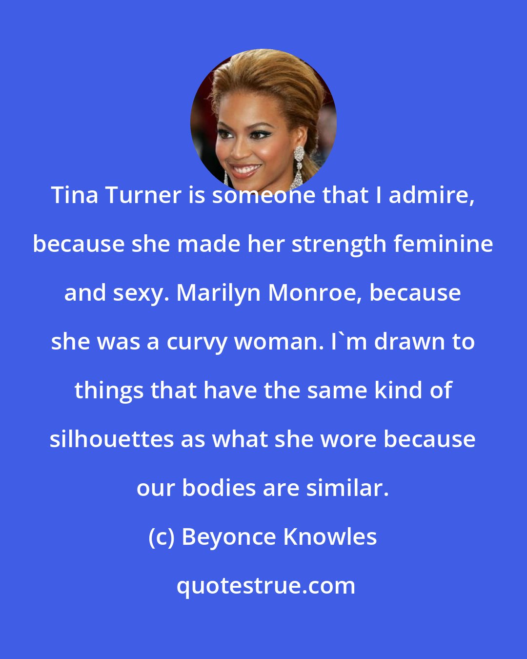 Beyonce Knowles: Tina Turner is someone that I admire, because she made her strength feminine and sexy. Marilyn Monroe, because she was a curvy woman. I'm drawn to things that have the same kind of silhouettes as what she wore because our bodies are similar.