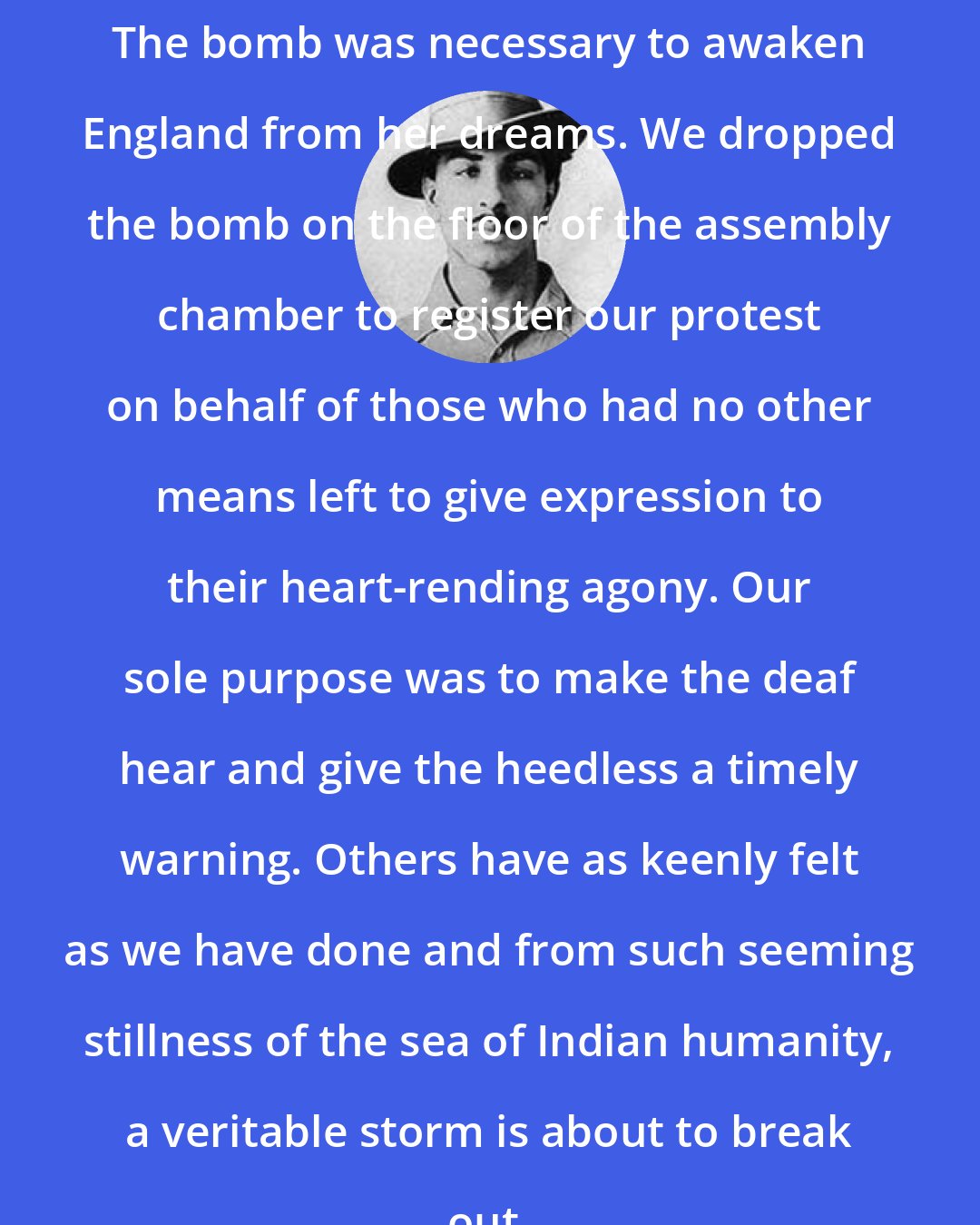 Bhagat Singh: The bomb was necessary to awaken England from her dreams. We dropped the bomb on the floor of the assembly chamber to register our protest on behalf of those who had no other means left to give expression to their heart-rending agony. Our sole purpose was to make the deaf hear and give the heedless a timely warning. Others have as keenly felt as we have done and from such seeming stillness of the sea of Indian humanity, a veritable storm is about to break out.