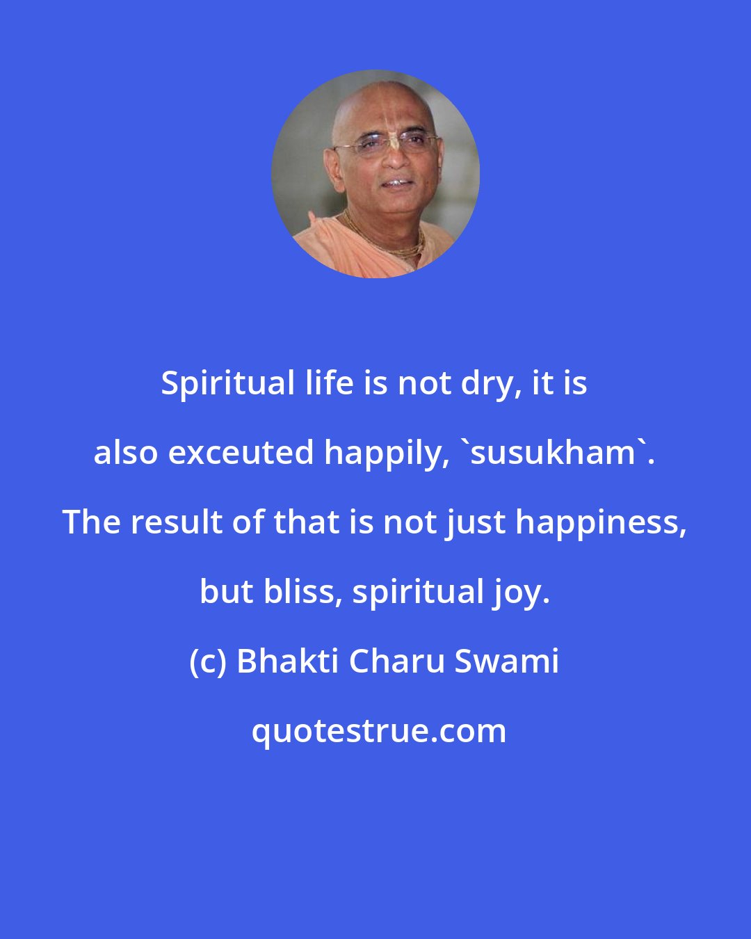 Bhakti Charu Swami: Spiritual life is not dry, it is also exceuted happily, 'susukham'. The result of that is not just happiness, but bliss, spiritual joy.