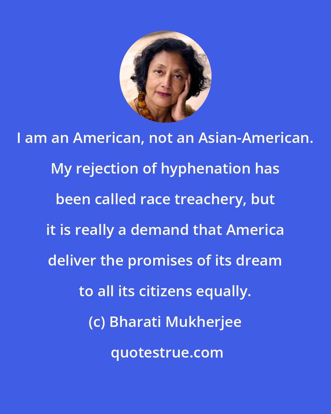 Bharati Mukherjee: I am an American, not an Asian-American. My rejection of hyphenation has been called race treachery, but it is really a demand that America deliver the promises of its dream to all its citizens equally.