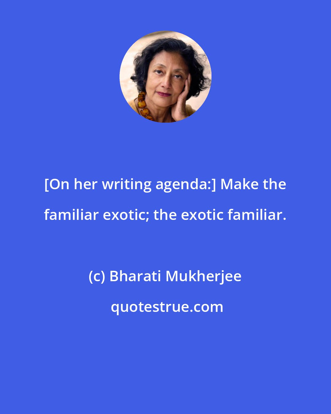 Bharati Mukherjee: [On her writing agenda:] Make the familiar exotic; the exotic familiar.