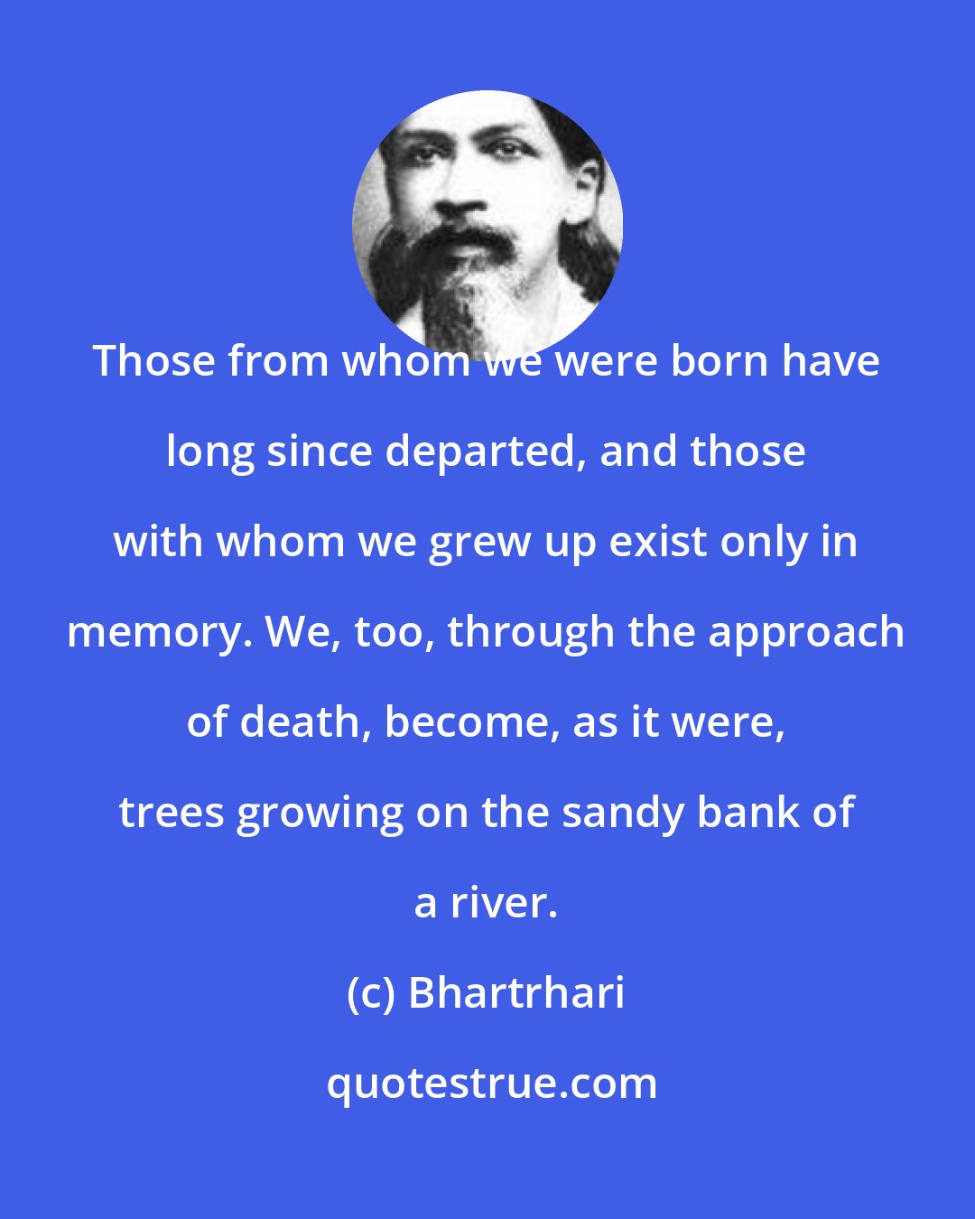 Bhartrhari: Those from whom we were born have long since departed, and those with whom we grew up exist only in memory. We, too, through the approach of death, become, as it were, trees growing on the sandy bank of a river.