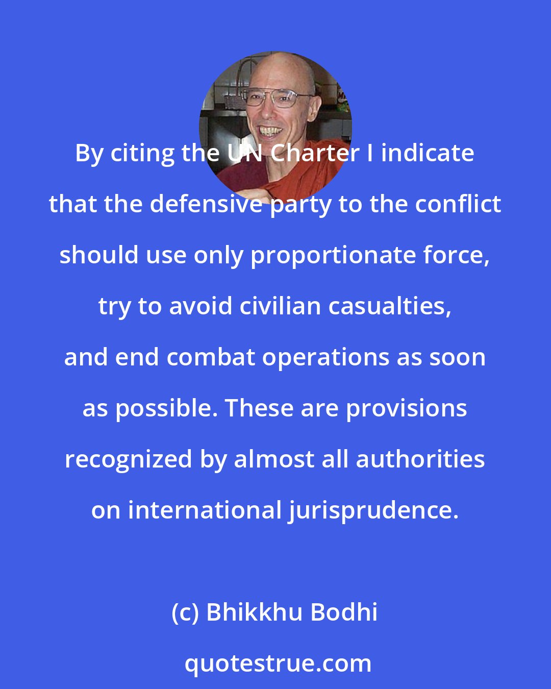 Bhikkhu Bodhi: By citing the UN Charter I indicate that the defensive party to the conflict should use only proportionate force, try to avoid civilian casualties, and end combat operations as soon as possible. These are provisions recognized by almost all authorities on international jurisprudence.
