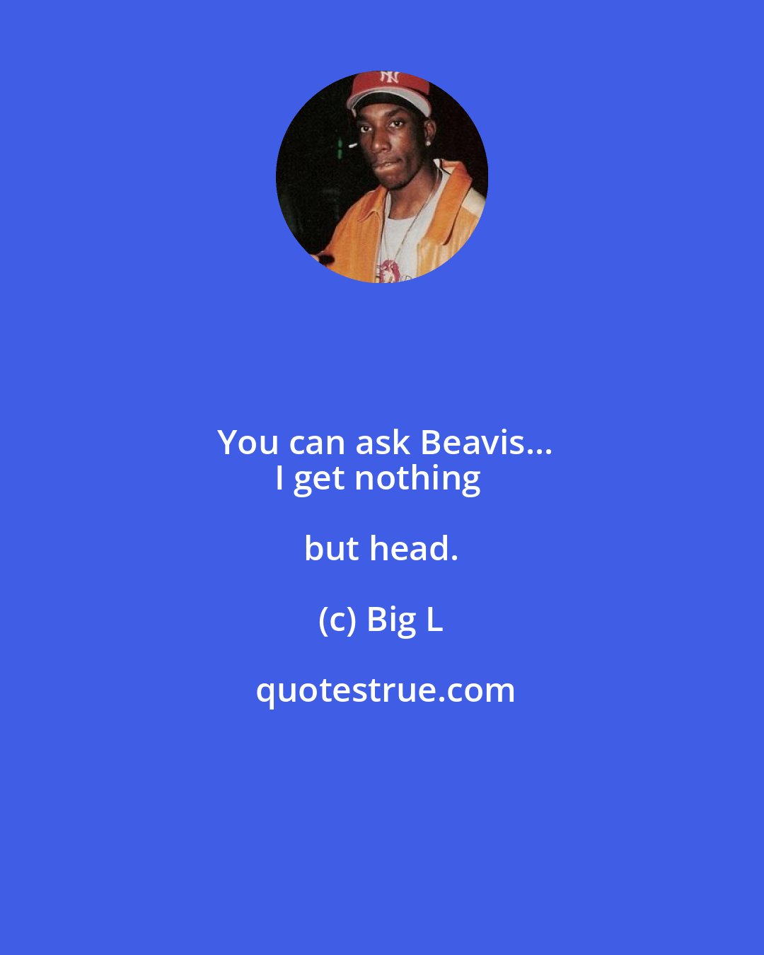Big L: You can ask Beavis...
I get nothing but head.