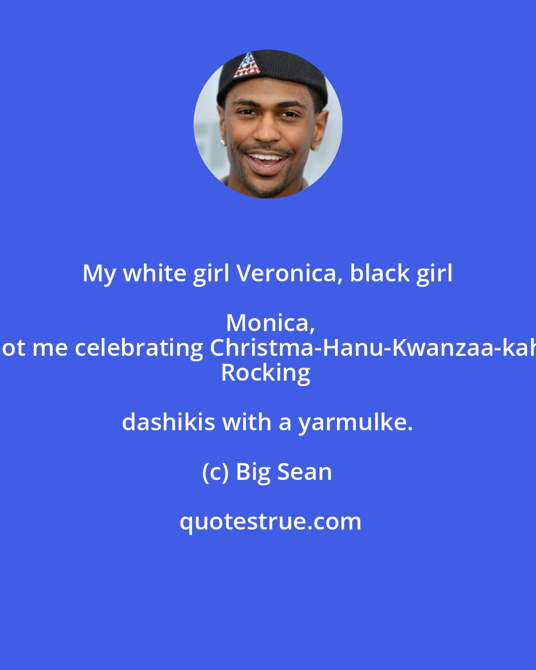 Big Sean: My white girl Veronica, black girl Monica,
Got me celebrating Christma-Hanu-Kwanzaa-kah,
Rocking dashikis with a yarmulke.