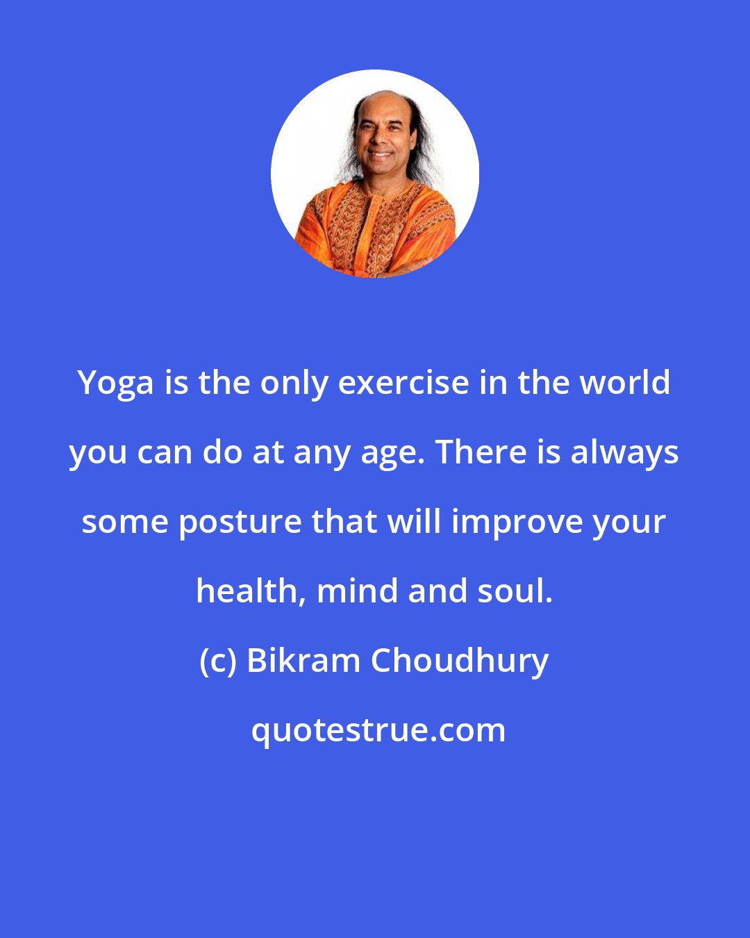 Bikram Choudhury: Yoga is the only exercise in the world you can do at any age. There is always some posture that will improve your health, mind and soul.