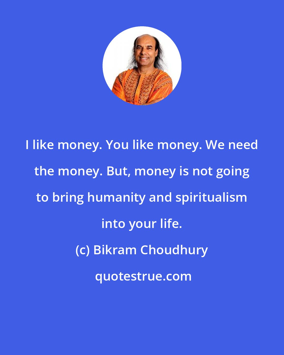 Bikram Choudhury: I like money. You like money. We need the money. But, money is not going to bring humanity and spiritualism into your life.