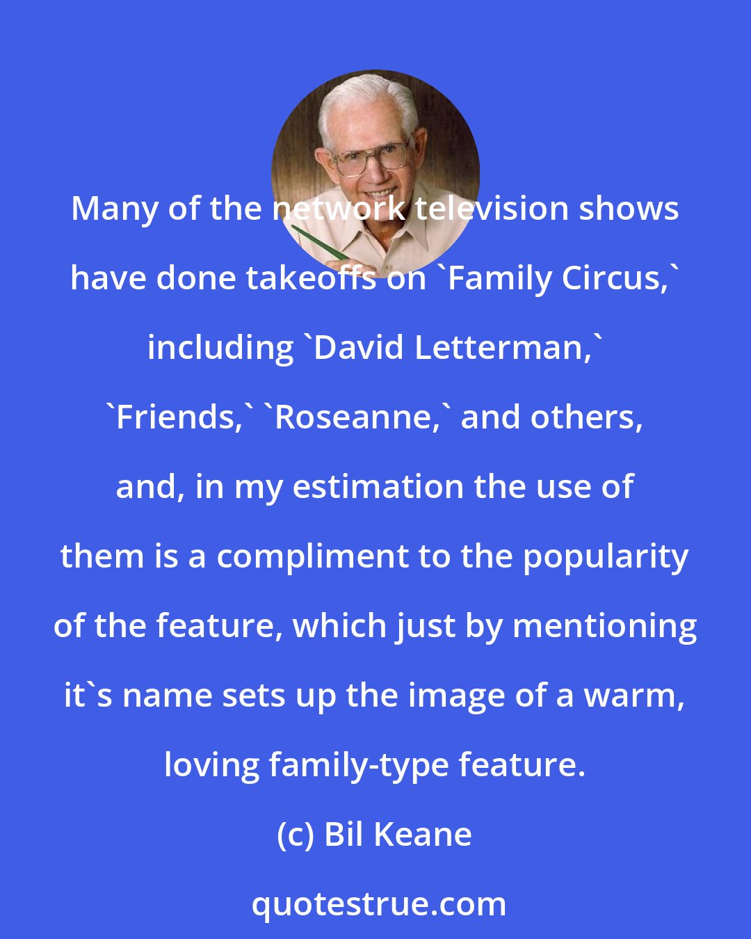 Bil Keane: Many of the network television shows have done takeoffs on 'Family Circus,' including 'David Letterman,' 'Friends,' 'Roseanne,' and others, and, in my estimation the use of them is a compliment to the popularity of the feature, which just by mentioning it's name sets up the image of a warm, loving family-type feature.